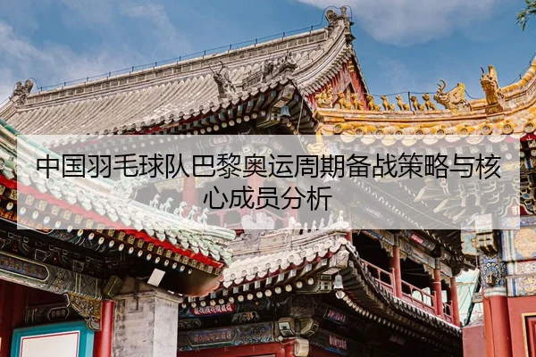 中国羽毛球队巴黎奥运周期备战策略与核心成员分析